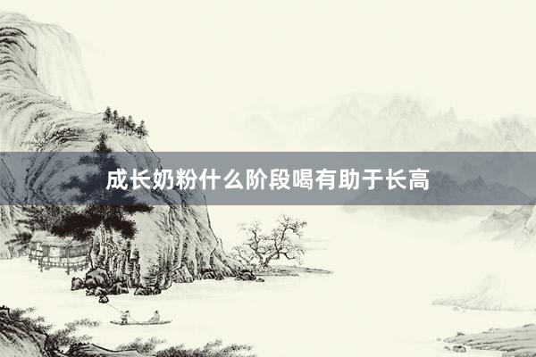 成长奶粉什么阶段喝有助于长高