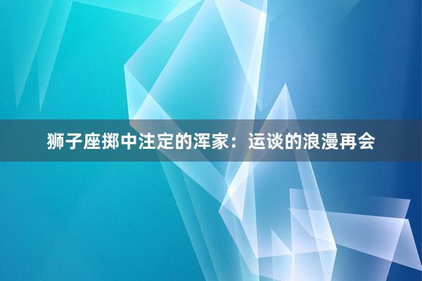 狮子座掷中注定的浑家：运谈的浪漫再会